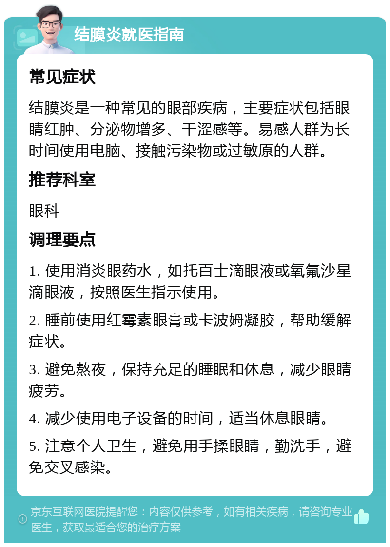 结膜炎就医指南 常见症状 结膜炎是一种常见的眼部疾病，主要症状包括眼睛红肿、分泌物增多、干涩感等。易感人群为长时间使用电脑、接触污染物或过敏原的人群。 推荐科室 眼科 调理要点 1. 使用消炎眼药水，如托百士滴眼液或氧氟沙星滴眼液，按照医生指示使用。 2. 睡前使用红霉素眼膏或卡波姆凝胶，帮助缓解症状。 3. 避免熬夜，保持充足的睡眠和休息，减少眼睛疲劳。 4. 减少使用电子设备的时间，适当休息眼睛。 5. 注意个人卫生，避免用手揉眼睛，勤洗手，避免交叉感染。