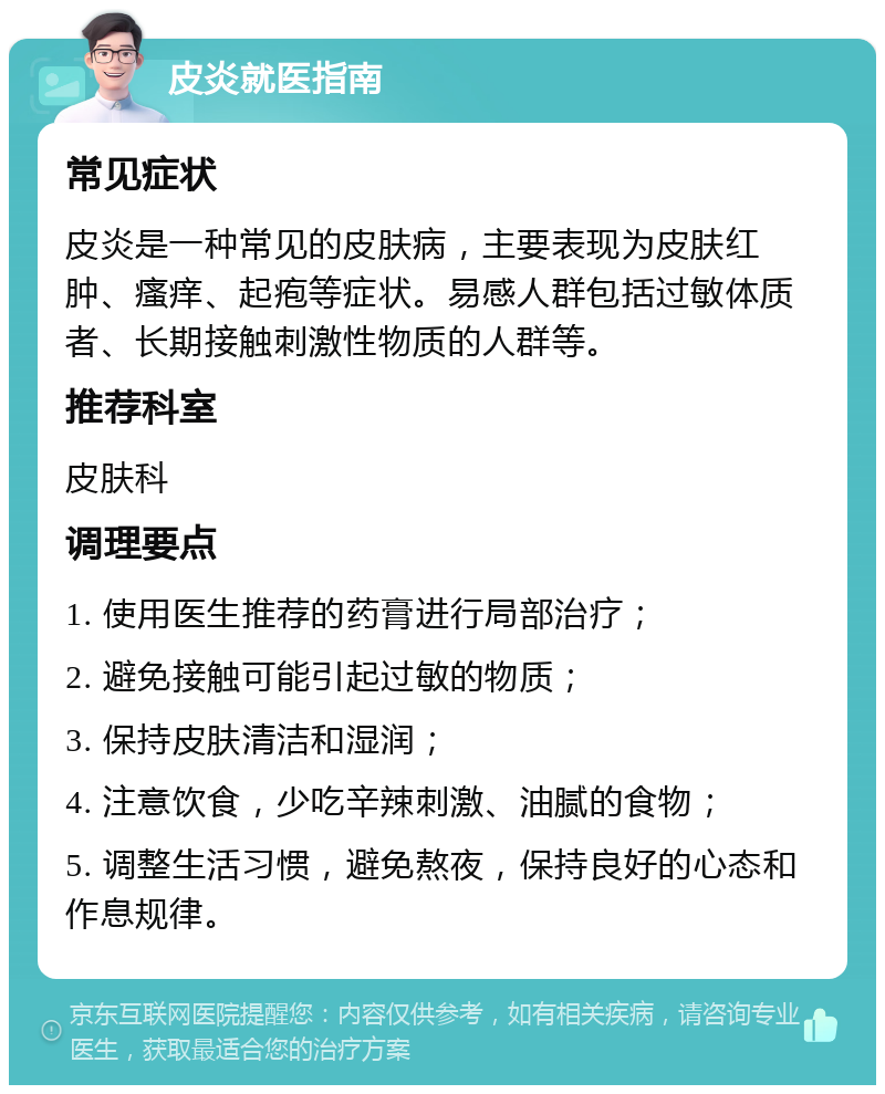 皮炎就医指南 常见症状 皮炎是一种常见的皮肤病，主要表现为皮肤红肿、瘙痒、起疱等症状。易感人群包括过敏体质者、长期接触刺激性物质的人群等。 推荐科室 皮肤科 调理要点 1. 使用医生推荐的药膏进行局部治疗； 2. 避免接触可能引起过敏的物质； 3. 保持皮肤清洁和湿润； 4. 注意饮食，少吃辛辣刺激、油腻的食物； 5. 调整生活习惯，避免熬夜，保持良好的心态和作息规律。