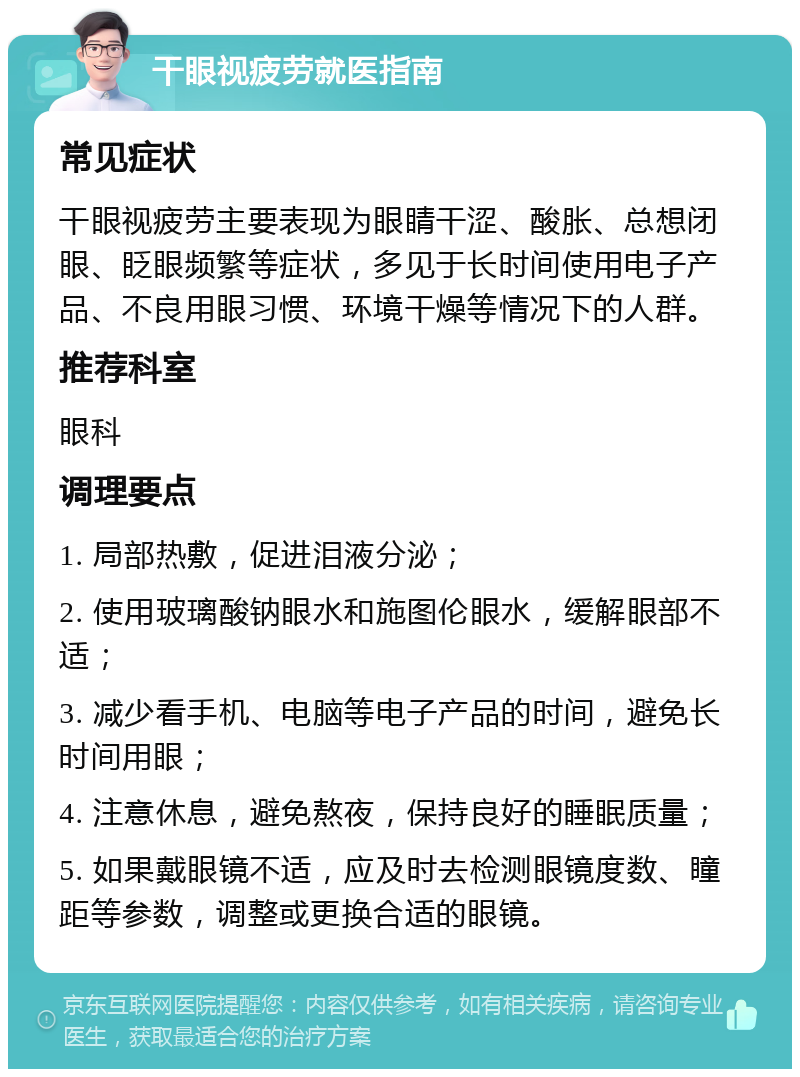 干眼视疲劳就医指南 常见症状 干眼视疲劳主要表现为眼睛干涩、酸胀、总想闭眼、眨眼频繁等症状，多见于长时间使用电子产品、不良用眼习惯、环境干燥等情况下的人群。 推荐科室 眼科 调理要点 1. 局部热敷，促进泪液分泌； 2. 使用玻璃酸钠眼水和施图伦眼水，缓解眼部不适； 3. 减少看手机、电脑等电子产品的时间，避免长时间用眼； 4. 注意休息，避免熬夜，保持良好的睡眠质量； 5. 如果戴眼镜不适，应及时去检测眼镜度数、瞳距等参数，调整或更换合适的眼镜。