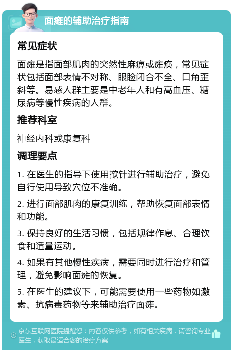 面瘫的辅助治疗指南 常见症状 面瘫是指面部肌肉的突然性麻痹或瘫痪，常见症状包括面部表情不对称、眼睑闭合不全、口角歪斜等。易感人群主要是中老年人和有高血压、糖尿病等慢性疾病的人群。 推荐科室 神经内科或康复科 调理要点 1. 在医生的指导下使用揿针进行辅助治疗，避免自行使用导致穴位不准确。 2. 进行面部肌肉的康复训练，帮助恢复面部表情和功能。 3. 保持良好的生活习惯，包括规律作息、合理饮食和适量运动。 4. 如果有其他慢性疾病，需要同时进行治疗和管理，避免影响面瘫的恢复。 5. 在医生的建议下，可能需要使用一些药物如激素、抗病毒药物等来辅助治疗面瘫。