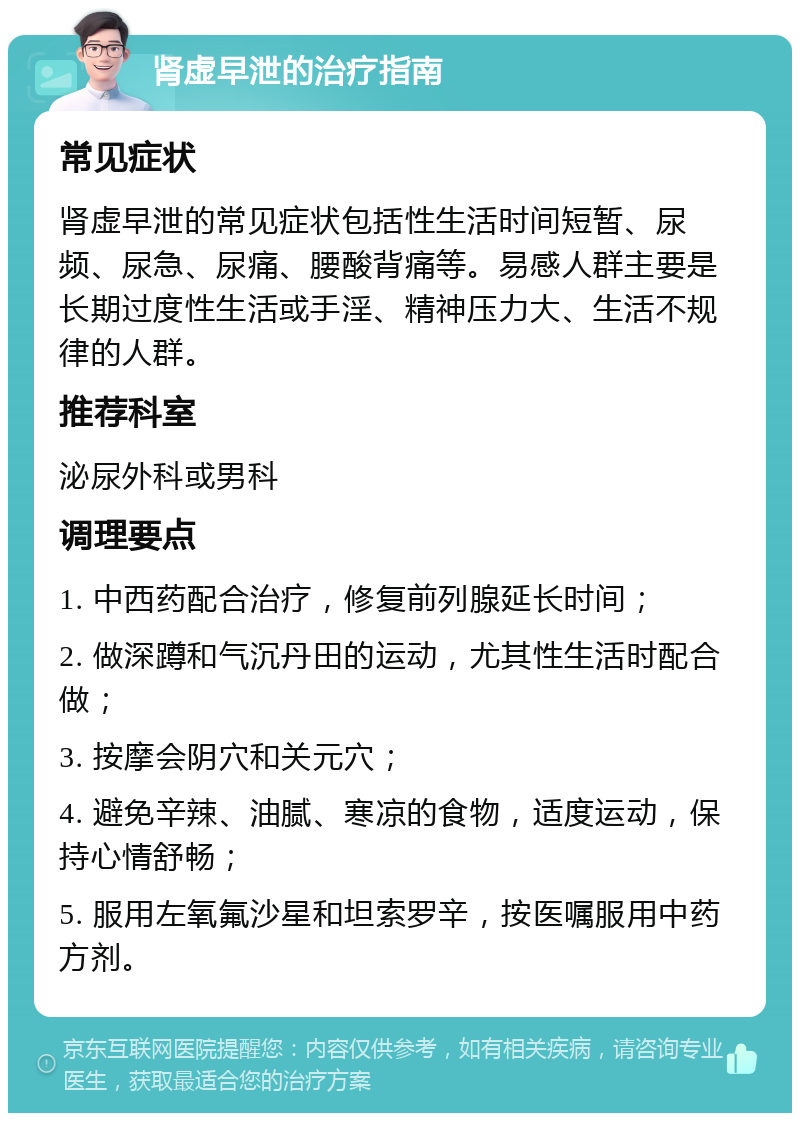 肾虚早泄的治疗指南 常见症状 肾虚早泄的常见症状包括性生活时间短暂、尿频、尿急、尿痛、腰酸背痛等。易感人群主要是长期过度性生活或手淫、精神压力大、生活不规律的人群。 推荐科室 泌尿外科或男科 调理要点 1. 中西药配合治疗，修复前列腺延长时间； 2. 做深蹲和气沉丹田的运动，尤其性生活时配合做； 3. 按摩会阴穴和关元穴； 4. 避免辛辣、油腻、寒凉的食物，适度运动，保持心情舒畅； 5. 服用左氧氟沙星和坦索罗辛，按医嘱服用中药方剂。