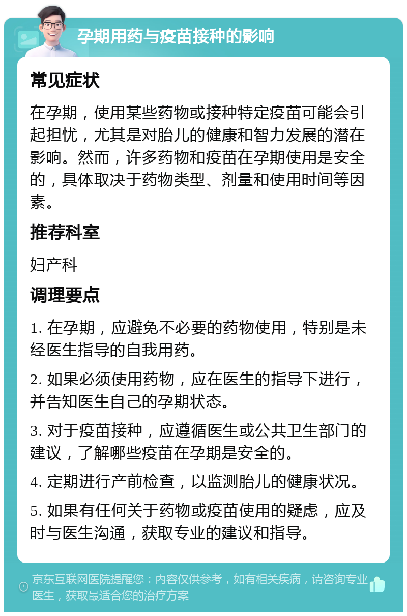 孕期用药与疫苗接种的影响 常见症状 在孕期，使用某些药物或接种特定疫苗可能会引起担忧，尤其是对胎儿的健康和智力发展的潜在影响。然而，许多药物和疫苗在孕期使用是安全的，具体取决于药物类型、剂量和使用时间等因素。 推荐科室 妇产科 调理要点 1. 在孕期，应避免不必要的药物使用，特别是未经医生指导的自我用药。 2. 如果必须使用药物，应在医生的指导下进行，并告知医生自己的孕期状态。 3. 对于疫苗接种，应遵循医生或公共卫生部门的建议，了解哪些疫苗在孕期是安全的。 4. 定期进行产前检查，以监测胎儿的健康状况。 5. 如果有任何关于药物或疫苗使用的疑虑，应及时与医生沟通，获取专业的建议和指导。