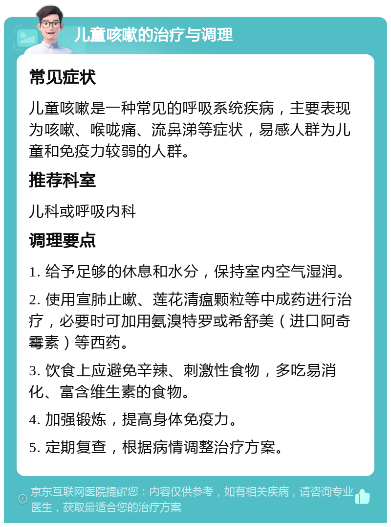 儿童咳嗽的治疗与调理 常见症状 儿童咳嗽是一种常见的呼吸系统疾病，主要表现为咳嗽、喉咙痛、流鼻涕等症状，易感人群为儿童和免疫力较弱的人群。 推荐科室 儿科或呼吸内科 调理要点 1. 给予足够的休息和水分，保持室内空气湿润。 2. 使用宣肺止嗽、莲花清瘟颗粒等中成药进行治疗，必要时可加用氨溴特罗或希舒美（进口阿奇霉素）等西药。 3. 饮食上应避免辛辣、刺激性食物，多吃易消化、富含维生素的食物。 4. 加强锻炼，提高身体免疫力。 5. 定期复查，根据病情调整治疗方案。