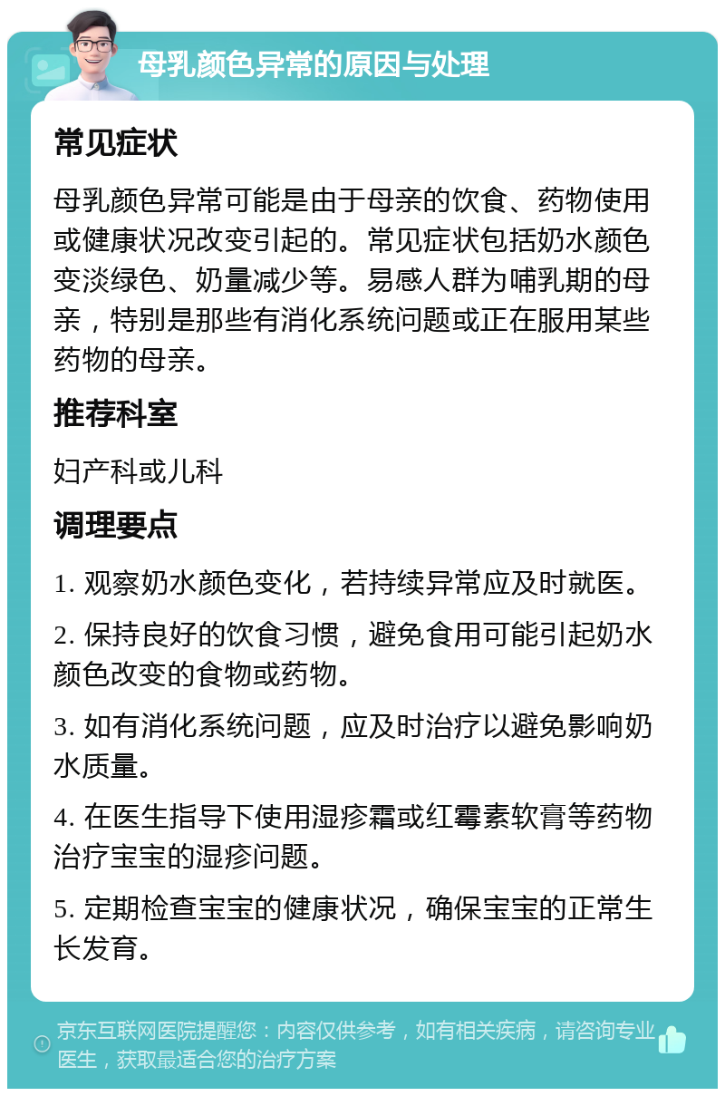 母乳颜色异常的原因与处理 常见症状 母乳颜色异常可能是由于母亲的饮食、药物使用或健康状况改变引起的。常见症状包括奶水颜色变淡绿色、奶量减少等。易感人群为哺乳期的母亲，特别是那些有消化系统问题或正在服用某些药物的母亲。 推荐科室 妇产科或儿科 调理要点 1. 观察奶水颜色变化，若持续异常应及时就医。 2. 保持良好的饮食习惯，避免食用可能引起奶水颜色改变的食物或药物。 3. 如有消化系统问题，应及时治疗以避免影响奶水质量。 4. 在医生指导下使用湿疹霜或红霉素软膏等药物治疗宝宝的湿疹问题。 5. 定期检查宝宝的健康状况，确保宝宝的正常生长发育。