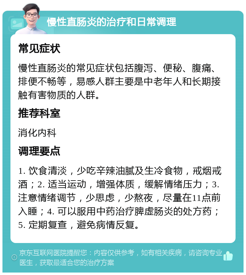 慢性直肠炎的治疗和日常调理 常见症状 慢性直肠炎的常见症状包括腹泻、便秘、腹痛、排便不畅等，易感人群主要是中老年人和长期接触有害物质的人群。 推荐科室 消化内科 调理要点 1. 饮食清淡，少吃辛辣油腻及生冷食物，戒烟戒酒；2. 适当运动，增强体质，缓解情绪压力；3. 注意情绪调节，少思虑，少熬夜，尽量在11点前入睡；4. 可以服用中药治疗脾虚肠炎的处方药；5. 定期复查，避免病情反复。