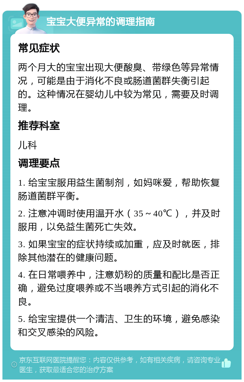 宝宝大便异常的调理指南 常见症状 两个月大的宝宝出现大便酸臭、带绿色等异常情况，可能是由于消化不良或肠道菌群失衡引起的。这种情况在婴幼儿中较为常见，需要及时调理。 推荐科室 儿科 调理要点 1. 给宝宝服用益生菌制剂，如妈咪爱，帮助恢复肠道菌群平衡。 2. 注意冲调时使用温开水（35～40℃），并及时服用，以免益生菌死亡失效。 3. 如果宝宝的症状持续或加重，应及时就医，排除其他潜在的健康问题。 4. 在日常喂养中，注意奶粉的质量和配比是否正确，避免过度喂养或不当喂养方式引起的消化不良。 5. 给宝宝提供一个清洁、卫生的环境，避免感染和交叉感染的风险。