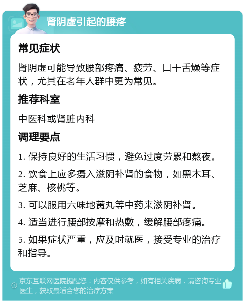 肾阴虚引起的腰疼 常见症状 肾阴虚可能导致腰部疼痛、疲劳、口干舌燥等症状，尤其在老年人群中更为常见。 推荐科室 中医科或肾脏内科 调理要点 1. 保持良好的生活习惯，避免过度劳累和熬夜。 2. 饮食上应多摄入滋阴补肾的食物，如黑木耳、芝麻、核桃等。 3. 可以服用六味地黄丸等中药来滋阴补肾。 4. 适当进行腰部按摩和热敷，缓解腰部疼痛。 5. 如果症状严重，应及时就医，接受专业的治疗和指导。