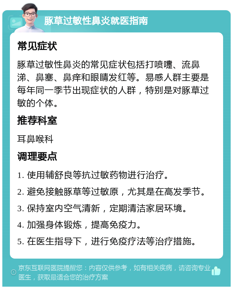 豚草过敏性鼻炎就医指南 常见症状 豚草过敏性鼻炎的常见症状包括打喷嚏、流鼻涕、鼻塞、鼻痒和眼睛发红等。易感人群主要是每年同一季节出现症状的人群，特别是对豚草过敏的个体。 推荐科室 耳鼻喉科 调理要点 1. 使用辅舒良等抗过敏药物进行治疗。 2. 避免接触豚草等过敏原，尤其是在高发季节。 3. 保持室内空气清新，定期清洁家居环境。 4. 加强身体锻炼，提高免疫力。 5. 在医生指导下，进行免疫疗法等治疗措施。