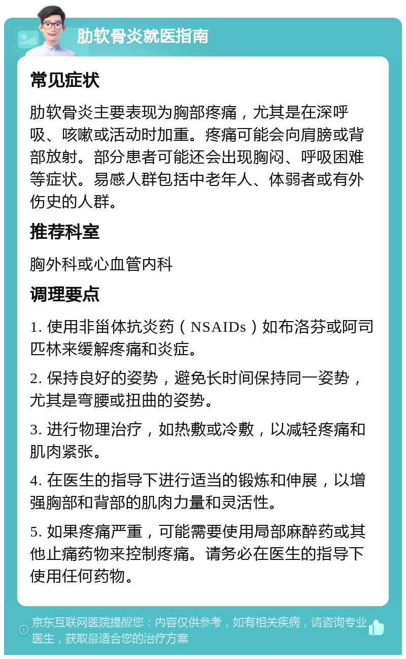 肋软骨炎就医指南 常见症状 肋软骨炎主要表现为胸部疼痛，尤其是在深呼吸、咳嗽或活动时加重。疼痛可能会向肩膀或背部放射。部分患者可能还会出现胸闷、呼吸困难等症状。易感人群包括中老年人、体弱者或有外伤史的人群。 推荐科室 胸外科或心血管内科 调理要点 1. 使用非甾体抗炎药（NSAIDs）如布洛芬或阿司匹林来缓解疼痛和炎症。 2. 保持良好的姿势，避免长时间保持同一姿势，尤其是弯腰或扭曲的姿势。 3. 进行物理治疗，如热敷或冷敷，以减轻疼痛和肌肉紧张。 4. 在医生的指导下进行适当的锻炼和伸展，以增强胸部和背部的肌肉力量和灵活性。 5. 如果疼痛严重，可能需要使用局部麻醉药或其他止痛药物来控制疼痛。请务必在医生的指导下使用任何药物。