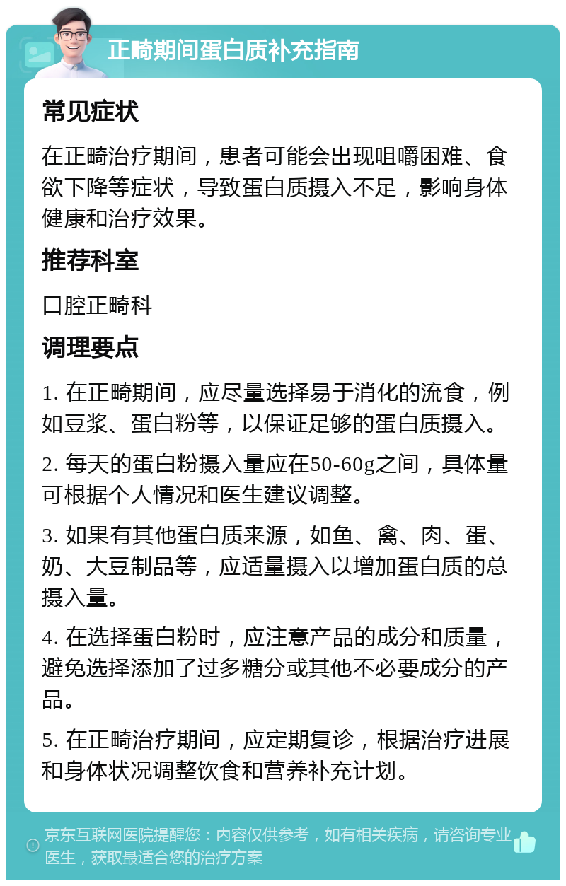 正畸期间蛋白质补充指南 常见症状 在正畸治疗期间，患者可能会出现咀嚼困难、食欲下降等症状，导致蛋白质摄入不足，影响身体健康和治疗效果。 推荐科室 口腔正畸科 调理要点 1. 在正畸期间，应尽量选择易于消化的流食，例如豆浆、蛋白粉等，以保证足够的蛋白质摄入。 2. 每天的蛋白粉摄入量应在50-60g之间，具体量可根据个人情况和医生建议调整。 3. 如果有其他蛋白质来源，如鱼、禽、肉、蛋、奶、大豆制品等，应适量摄入以增加蛋白质的总摄入量。 4. 在选择蛋白粉时，应注意产品的成分和质量，避免选择添加了过多糖分或其他不必要成分的产品。 5. 在正畸治疗期间，应定期复诊，根据治疗进展和身体状况调整饮食和营养补充计划。