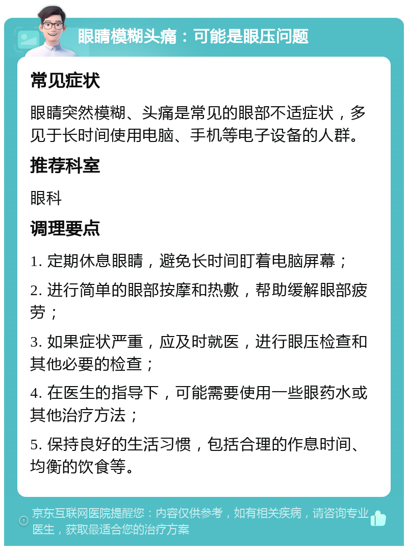 眼睛模糊头痛：可能是眼压问题 常见症状 眼睛突然模糊、头痛是常见的眼部不适症状，多见于长时间使用电脑、手机等电子设备的人群。 推荐科室 眼科 调理要点 1. 定期休息眼睛，避免长时间盯着电脑屏幕； 2. 进行简单的眼部按摩和热敷，帮助缓解眼部疲劳； 3. 如果症状严重，应及时就医，进行眼压检查和其他必要的检查； 4. 在医生的指导下，可能需要使用一些眼药水或其他治疗方法； 5. 保持良好的生活习惯，包括合理的作息时间、均衡的饮食等。