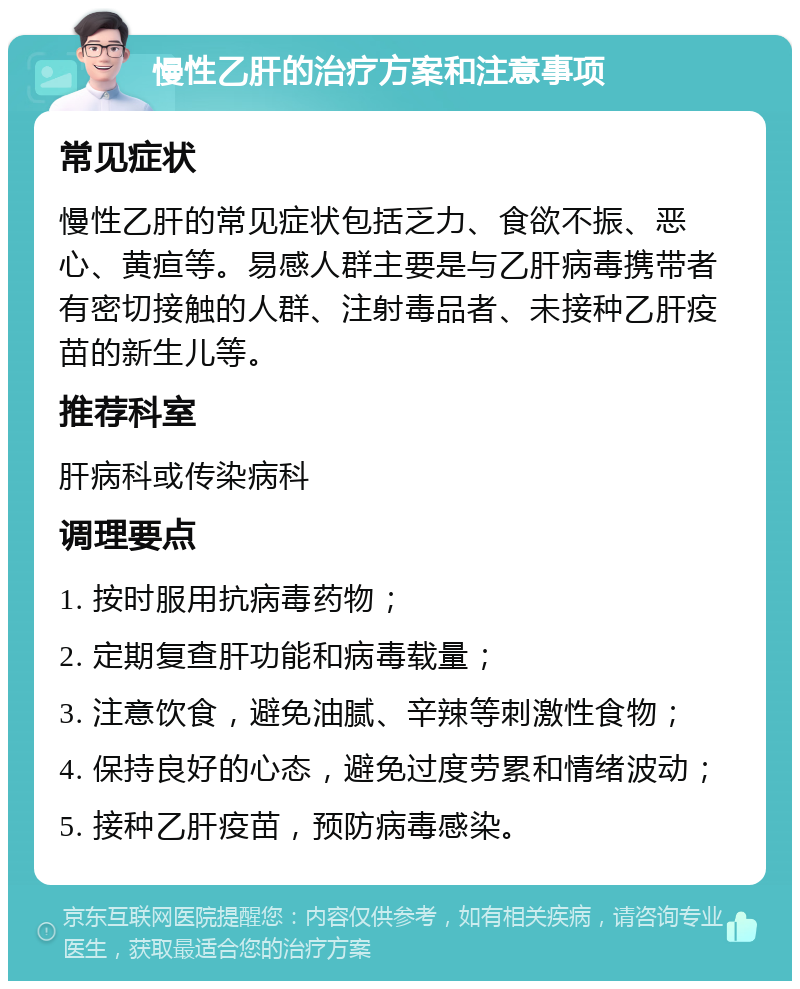 慢性乙肝的治疗方案和注意事项 常见症状 慢性乙肝的常见症状包括乏力、食欲不振、恶心、黄疸等。易感人群主要是与乙肝病毒携带者有密切接触的人群、注射毒品者、未接种乙肝疫苗的新生儿等。 推荐科室 肝病科或传染病科 调理要点 1. 按时服用抗病毒药物； 2. 定期复查肝功能和病毒载量； 3. 注意饮食，避免油腻、辛辣等刺激性食物； 4. 保持良好的心态，避免过度劳累和情绪波动； 5. 接种乙肝疫苗，预防病毒感染。