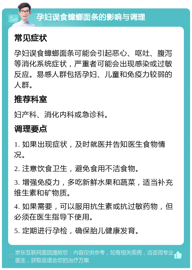 孕妇误食蟑螂面条的影响与调理 常见症状 孕妇误食蟑螂面条可能会引起恶心、呕吐、腹泻等消化系统症状，严重者可能会出现感染或过敏反应。易感人群包括孕妇、儿童和免疫力较弱的人群。 推荐科室 妇产科、消化内科或急诊科。 调理要点 1. 如果出现症状，及时就医并告知医生食物情况。 2. 注意饮食卫生，避免食用不洁食物。 3. 增强免疫力，多吃新鲜水果和蔬菜，适当补充维生素和矿物质。 4. 如果需要，可以服用抗生素或抗过敏药物，但必须在医生指导下使用。 5. 定期进行孕检，确保胎儿健康发育。