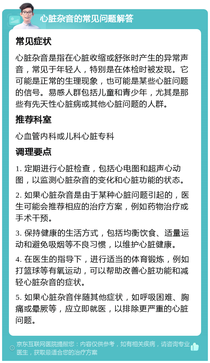 心脏杂音的常见问题解答 常见症状 心脏杂音是指在心脏收缩或舒张时产生的异常声音，常见于年轻人，特别是在体检时被发现。它可能是正常的生理现象，也可能是某些心脏问题的信号。易感人群包括儿童和青少年，尤其是那些有先天性心脏病或其他心脏问题的人群。 推荐科室 心血管内科或儿科心脏专科 调理要点 1. 定期进行心脏检查，包括心电图和超声心动图，以监测心脏杂音的变化和心脏功能的状态。 2. 如果心脏杂音是由于某种心脏问题引起的，医生可能会推荐相应的治疗方案，例如药物治疗或手术干预。 3. 保持健康的生活方式，包括均衡饮食、适量运动和避免吸烟等不良习惯，以维护心脏健康。 4. 在医生的指导下，进行适当的体育锻炼，例如打篮球等有氧运动，可以帮助改善心脏功能和减轻心脏杂音的症状。 5. 如果心脏杂音伴随其他症状，如呼吸困难、胸痛或晕厥等，应立即就医，以排除更严重的心脏问题。