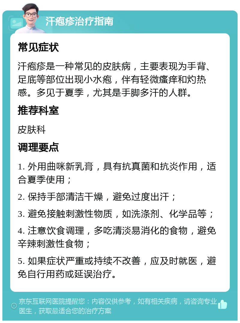 汗疱疹治疗指南 常见症状 汗疱疹是一种常见的皮肤病，主要表现为手背、足底等部位出现小水疱，伴有轻微瘙痒和灼热感。多见于夏季，尤其是手脚多汗的人群。 推荐科室 皮肤科 调理要点 1. 外用曲咪新乳膏，具有抗真菌和抗炎作用，适合夏季使用； 2. 保持手部清洁干燥，避免过度出汗； 3. 避免接触刺激性物质，如洗涤剂、化学品等； 4. 注意饮食调理，多吃清淡易消化的食物，避免辛辣刺激性食物； 5. 如果症状严重或持续不改善，应及时就医，避免自行用药或延误治疗。