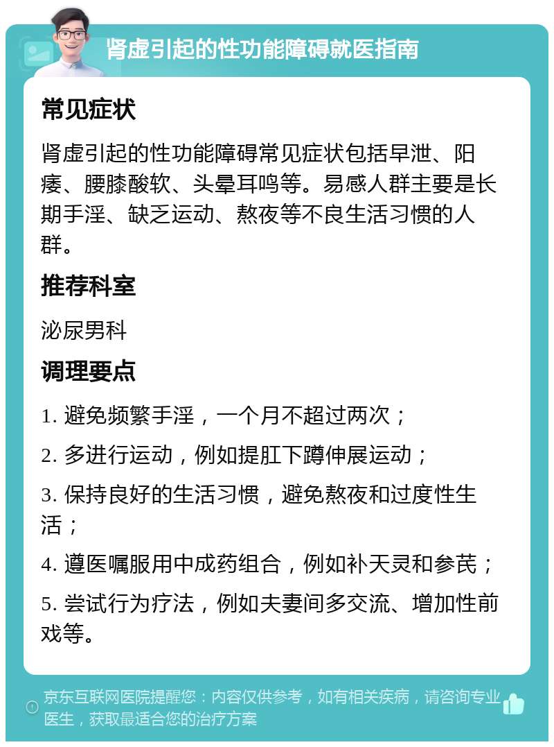 肾虚引起的性功能障碍就医指南 常见症状 肾虚引起的性功能障碍常见症状包括早泄、阳痿、腰膝酸软、头晕耳鸣等。易感人群主要是长期手淫、缺乏运动、熬夜等不良生活习惯的人群。 推荐科室 泌尿男科 调理要点 1. 避免频繁手淫，一个月不超过两次； 2. 多进行运动，例如提肛下蹲伸展运动； 3. 保持良好的生活习惯，避免熬夜和过度性生活； 4. 遵医嘱服用中成药组合，例如补天灵和参芪； 5. 尝试行为疗法，例如夫妻间多交流、增加性前戏等。