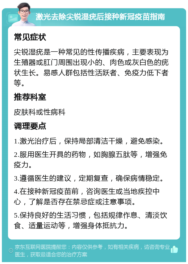 激光去除尖锐湿疣后接种新冠疫苗指南 常见症状 尖锐湿疣是一种常见的性传播疾病，主要表现为生殖器或肛门周围出现小的、肉色或灰白色的疣状生长。易感人群包括性活跃者、免疫力低下者等。 推荐科室 皮肤科或性病科 调理要点 1.激光治疗后，保持局部清洁干燥，避免感染。 2.服用医生开具的药物，如胸腺五肽等，增强免疫力。 3.遵循医生的建议，定期复查，确保病情稳定。 4.在接种新冠疫苗前，咨询医生或当地疾控中心，了解是否存在禁忌症或注意事项。 5.保持良好的生活习惯，包括规律作息、清淡饮食、适量运动等，增强身体抵抗力。