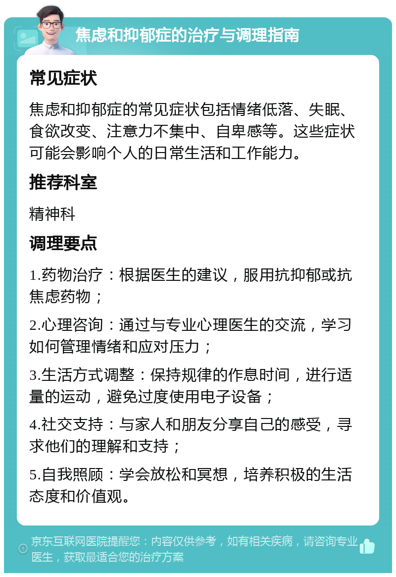 焦虑和抑郁症的治疗与调理指南 常见症状 焦虑和抑郁症的常见症状包括情绪低落、失眠、食欲改变、注意力不集中、自卑感等。这些症状可能会影响个人的日常生活和工作能力。 推荐科室 精神科 调理要点 1.药物治疗：根据医生的建议，服用抗抑郁或抗焦虑药物； 2.心理咨询：通过与专业心理医生的交流，学习如何管理情绪和应对压力； 3.生活方式调整：保持规律的作息时间，进行适量的运动，避免过度使用电子设备； 4.社交支持：与家人和朋友分享自己的感受，寻求他们的理解和支持； 5.自我照顾：学会放松和冥想，培养积极的生活态度和价值观。