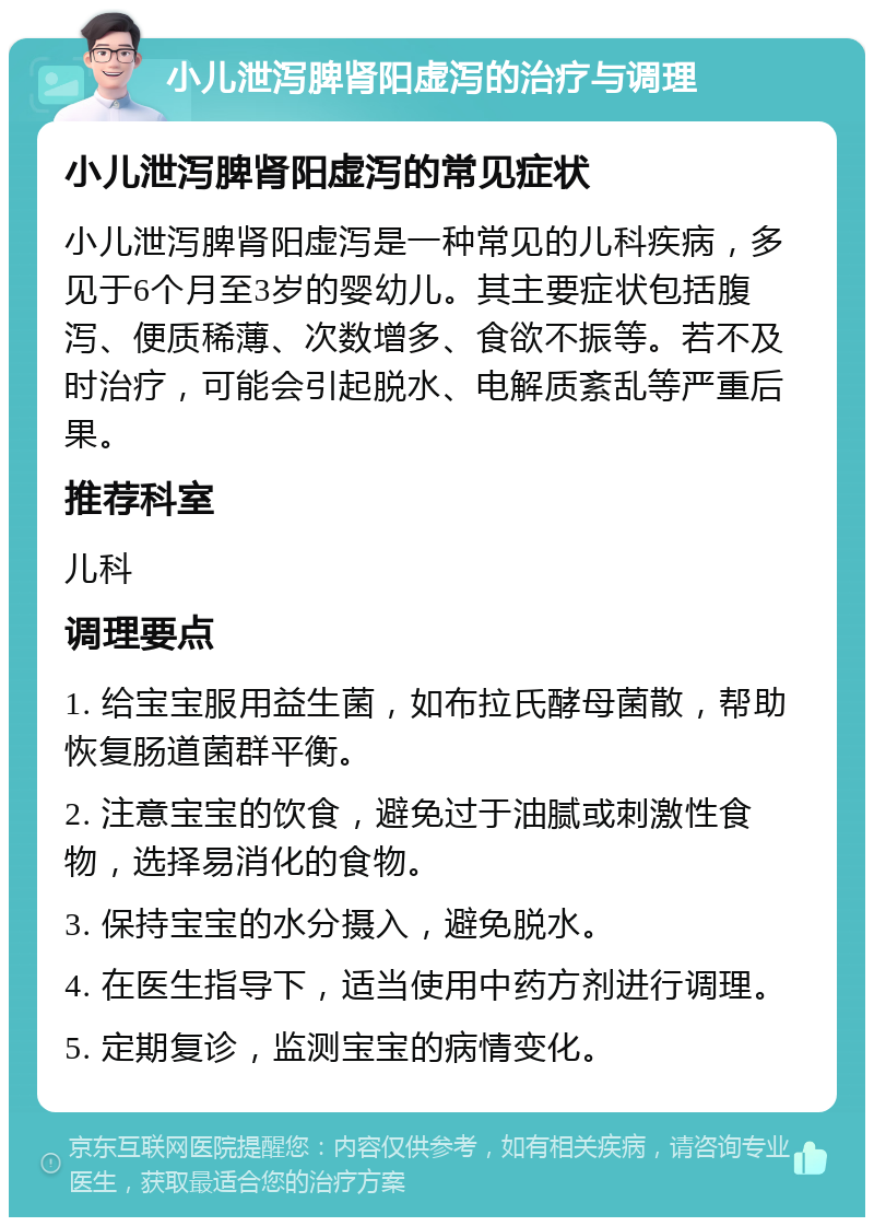 小儿泄泻脾肾阳虚泻的治疗与调理 小儿泄泻脾肾阳虚泻的常见症状 小儿泄泻脾肾阳虚泻是一种常见的儿科疾病，多见于6个月至3岁的婴幼儿。其主要症状包括腹泻、便质稀薄、次数增多、食欲不振等。若不及时治疗，可能会引起脱水、电解质紊乱等严重后果。 推荐科室 儿科 调理要点 1. 给宝宝服用益生菌，如布拉氏酵母菌散，帮助恢复肠道菌群平衡。 2. 注意宝宝的饮食，避免过于油腻或刺激性食物，选择易消化的食物。 3. 保持宝宝的水分摄入，避免脱水。 4. 在医生指导下，适当使用中药方剂进行调理。 5. 定期复诊，监测宝宝的病情变化。