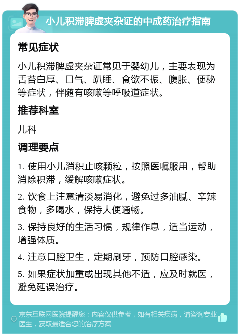 小儿积滞脾虚夹杂证的中成药治疗指南 常见症状 小儿积滞脾虚夹杂证常见于婴幼儿，主要表现为舌苔白厚、口气、趴睡、食欲不振、腹胀、便秘等症状，伴随有咳嗽等呼吸道症状。 推荐科室 儿科 调理要点 1. 使用小儿消积止咳颗粒，按照医嘱服用，帮助消除积滞，缓解咳嗽症状。 2. 饮食上注意清淡易消化，避免过多油腻、辛辣食物，多喝水，保持大便通畅。 3. 保持良好的生活习惯，规律作息，适当运动，增强体质。 4. 注意口腔卫生，定期刷牙，预防口腔感染。 5. 如果症状加重或出现其他不适，应及时就医，避免延误治疗。