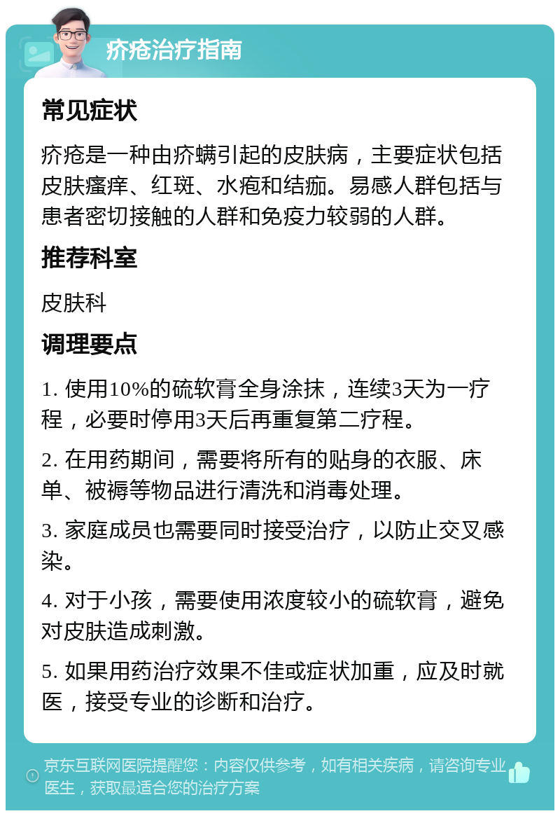 疥疮治疗指南 常见症状 疥疮是一种由疥螨引起的皮肤病，主要症状包括皮肤瘙痒、红斑、水疱和结痂。易感人群包括与患者密切接触的人群和免疫力较弱的人群。 推荐科室 皮肤科 调理要点 1. 使用10%的硫软膏全身涂抹，连续3天为一疗程，必要时停用3天后再重复第二疗程。 2. 在用药期间，需要将所有的贴身的衣服、床单、被褥等物品进行清洗和消毒处理。 3. 家庭成员也需要同时接受治疗，以防止交叉感染。 4. 对于小孩，需要使用浓度较小的硫软膏，避免对皮肤造成刺激。 5. 如果用药治疗效果不佳或症状加重，应及时就医，接受专业的诊断和治疗。