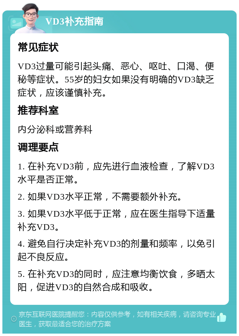 VD3补充指南 常见症状 VD3过量可能引起头痛、恶心、呕吐、口渴、便秘等症状。55岁的妇女如果没有明确的VD3缺乏症状，应该谨慎补充。 推荐科室 内分泌科或营养科 调理要点 1. 在补充VD3前，应先进行血液检查，了解VD3水平是否正常。 2. 如果VD3水平正常，不需要额外补充。 3. 如果VD3水平低于正常，应在医生指导下适量补充VD3。 4. 避免自行决定补充VD3的剂量和频率，以免引起不良反应。 5. 在补充VD3的同时，应注意均衡饮食，多晒太阳，促进VD3的自然合成和吸收。