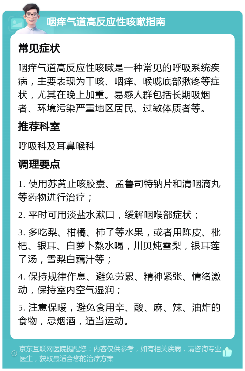 咽痒气道高反应性咳嗽指南 常见症状 咽痒气道高反应性咳嗽是一种常见的呼吸系统疾病，主要表现为干咳、咽痒、喉咙底部揪疼等症状，尤其在晚上加重。易感人群包括长期吸烟者、环境污染严重地区居民、过敏体质者等。 推荐科室 呼吸科及耳鼻喉科 调理要点 1. 使用苏黄止咳胶囊、孟鲁司特钠片和清咽滴丸等药物进行治疗； 2. 平时可用淡盐水漱口，缓解咽喉部症状； 3. 多吃梨、柑橘、柿子等水果，或者用陈皮、枇杷、银耳、白萝卜熬水喝，川贝炖雪梨，银耳莲子汤，雪梨白藕汁等； 4. 保持规律作息、避免劳累、精神紧张、情绪激动，保持室内空气湿润； 5. 注意保暖，避免食用辛、酸、麻、辣、油炸的食物，忌烟酒，适当运动。