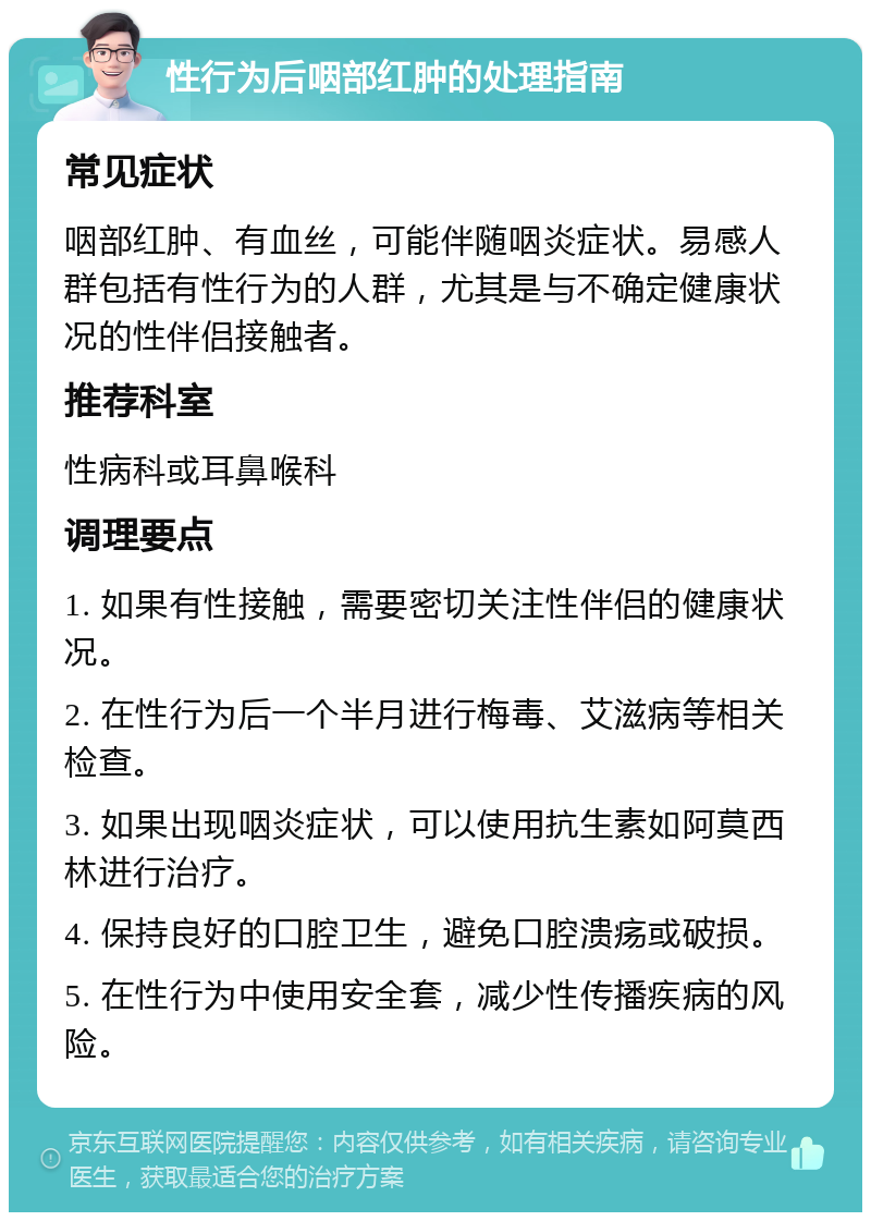 性行为后咽部红肿的处理指南 常见症状 咽部红肿、有血丝，可能伴随咽炎症状。易感人群包括有性行为的人群，尤其是与不确定健康状况的性伴侣接触者。 推荐科室 性病科或耳鼻喉科 调理要点 1. 如果有性接触，需要密切关注性伴侣的健康状况。 2. 在性行为后一个半月进行梅毒、艾滋病等相关检查。 3. 如果出现咽炎症状，可以使用抗生素如阿莫西林进行治疗。 4. 保持良好的口腔卫生，避免口腔溃疡或破损。 5. 在性行为中使用安全套，减少性传播疾病的风险。