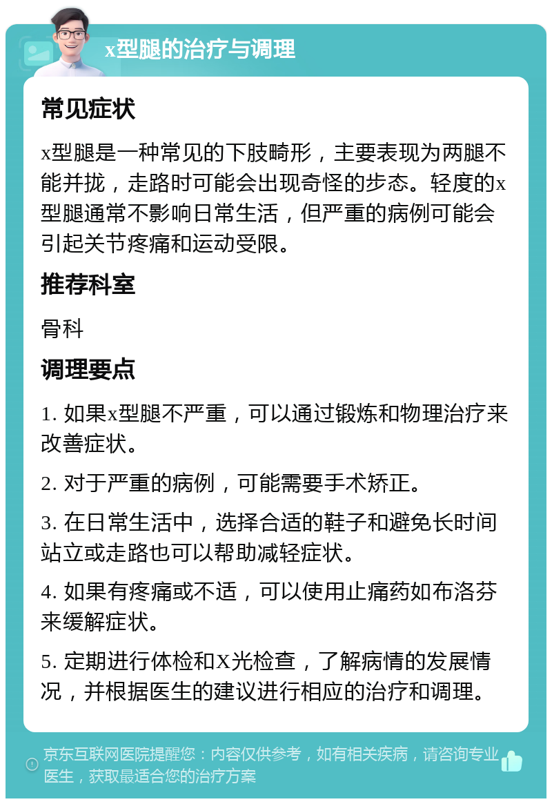 x型腿的治疗与调理 常见症状 x型腿是一种常见的下肢畸形，主要表现为两腿不能并拢，走路时可能会出现奇怪的步态。轻度的x型腿通常不影响日常生活，但严重的病例可能会引起关节疼痛和运动受限。 推荐科室 骨科 调理要点 1. 如果x型腿不严重，可以通过锻炼和物理治疗来改善症状。 2. 对于严重的病例，可能需要手术矫正。 3. 在日常生活中，选择合适的鞋子和避免长时间站立或走路也可以帮助减轻症状。 4. 如果有疼痛或不适，可以使用止痛药如布洛芬来缓解症状。 5. 定期进行体检和X光检查，了解病情的发展情况，并根据医生的建议进行相应的治疗和调理。