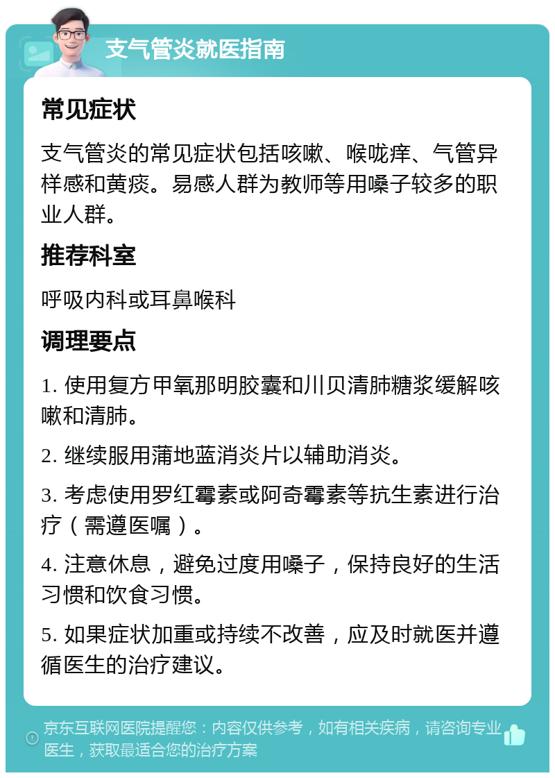 支气管炎就医指南 常见症状 支气管炎的常见症状包括咳嗽、喉咙痒、气管异样感和黄痰。易感人群为教师等用嗓子较多的职业人群。 推荐科室 呼吸内科或耳鼻喉科 调理要点 1. 使用复方甲氧那明胶囊和川贝清肺糖浆缓解咳嗽和清肺。 2. 继续服用蒲地蓝消炎片以辅助消炎。 3. 考虑使用罗红霉素或阿奇霉素等抗生素进行治疗（需遵医嘱）。 4. 注意休息，避免过度用嗓子，保持良好的生活习惯和饮食习惯。 5. 如果症状加重或持续不改善，应及时就医并遵循医生的治疗建议。