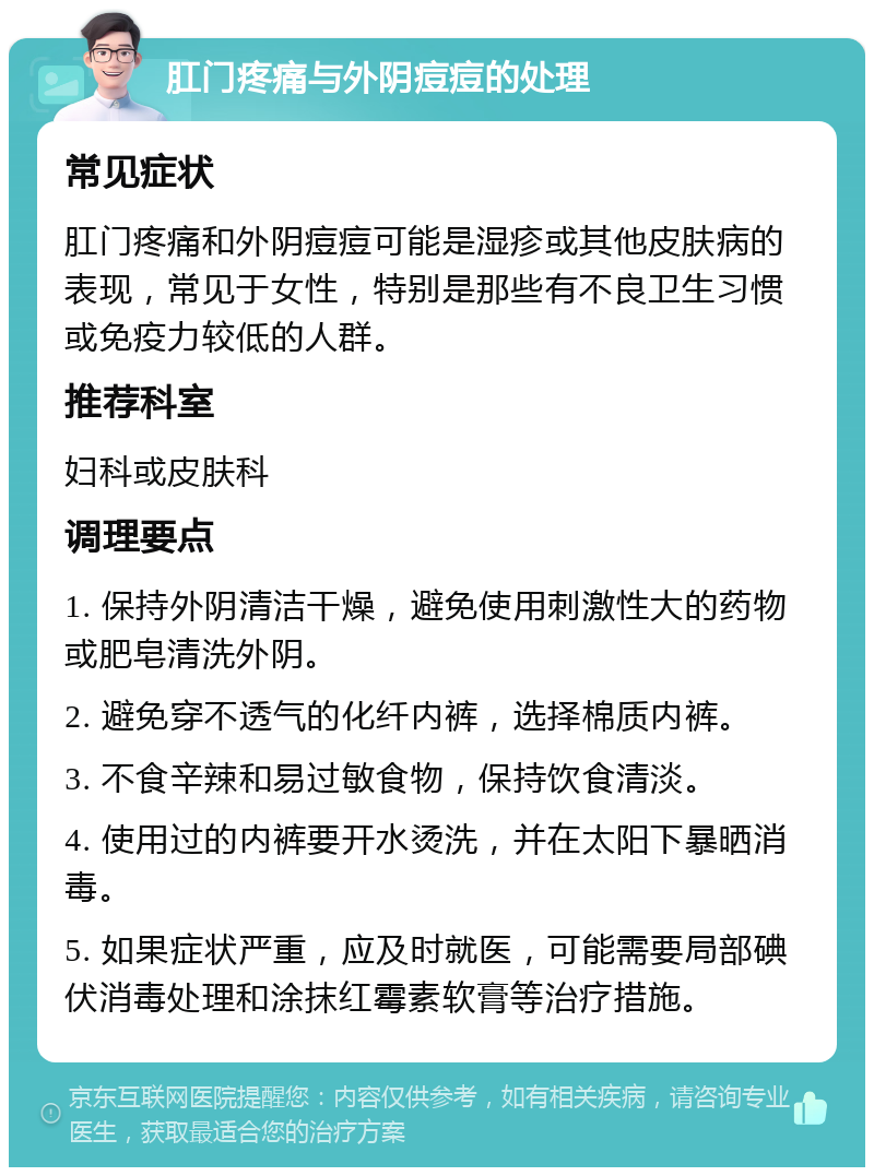 肛门疼痛与外阴痘痘的处理 常见症状 肛门疼痛和外阴痘痘可能是湿疹或其他皮肤病的表现，常见于女性，特别是那些有不良卫生习惯或免疫力较低的人群。 推荐科室 妇科或皮肤科 调理要点 1. 保持外阴清洁干燥，避免使用刺激性大的药物或肥皂清洗外阴。 2. 避免穿不透气的化纤内裤，选择棉质内裤。 3. 不食辛辣和易过敏食物，保持饮食清淡。 4. 使用过的内裤要开水烫洗，并在太阳下暴晒消毒。 5. 如果症状严重，应及时就医，可能需要局部碘伏消毒处理和涂抹红霉素软膏等治疗措施。