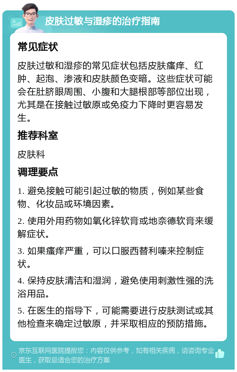 皮肤过敏与湿疹的治疗指南 常见症状 皮肤过敏和湿疹的常见症状包括皮肤瘙痒、红肿、起泡、渗液和皮肤颜色变暗。这些症状可能会在肚脐眼周围、小腹和大腿根部等部位出现，尤其是在接触过敏原或免疫力下降时更容易发生。 推荐科室 皮肤科 调理要点 1. 避免接触可能引起过敏的物质，例如某些食物、化妆品或环境因素。 2. 使用外用药物如氧化锌软膏或地奈德软膏来缓解症状。 3. 如果瘙痒严重，可以口服西替利嗪来控制症状。 4. 保持皮肤清洁和湿润，避免使用刺激性强的洗浴用品。 5. 在医生的指导下，可能需要进行皮肤测试或其他检查来确定过敏原，并采取相应的预防措施。