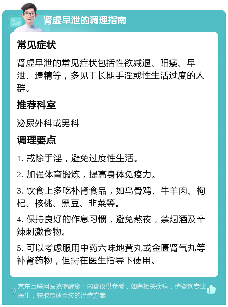 肾虚早泄的调理指南 常见症状 肾虚早泄的常见症状包括性欲减退、阳痿、早泄、遗精等，多见于长期手淫或性生活过度的人群。 推荐科室 泌尿外科或男科 调理要点 1. 戒除手淫，避免过度性生活。 2. 加强体育锻炼，提高身体免疫力。 3. 饮食上多吃补肾食品，如乌骨鸡、牛羊肉、枸杞、核桃、黑豆、韭菜等。 4. 保持良好的作息习惯，避免熬夜，禁烟酒及辛辣刺激食物。 5. 可以考虑服用中药六味地黄丸或金匮肾气丸等补肾药物，但需在医生指导下使用。