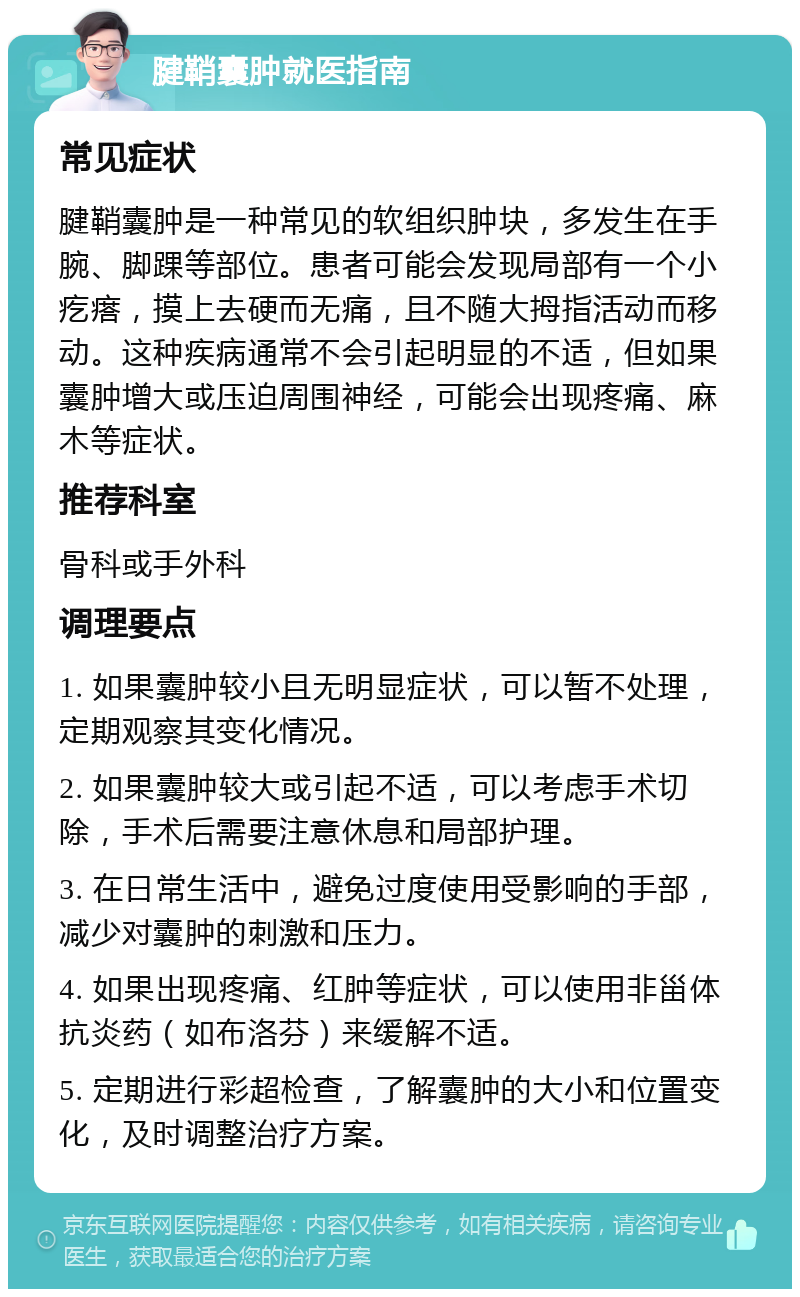 腱鞘囊肿就医指南 常见症状 腱鞘囊肿是一种常见的软组织肿块，多发生在手腕、脚踝等部位。患者可能会发现局部有一个小疙瘩，摸上去硬而无痛，且不随大拇指活动而移动。这种疾病通常不会引起明显的不适，但如果囊肿增大或压迫周围神经，可能会出现疼痛、麻木等症状。 推荐科室 骨科或手外科 调理要点 1. 如果囊肿较小且无明显症状，可以暂不处理，定期观察其变化情况。 2. 如果囊肿较大或引起不适，可以考虑手术切除，手术后需要注意休息和局部护理。 3. 在日常生活中，避免过度使用受影响的手部，减少对囊肿的刺激和压力。 4. 如果出现疼痛、红肿等症状，可以使用非甾体抗炎药（如布洛芬）来缓解不适。 5. 定期进行彩超检查，了解囊肿的大小和位置变化，及时调整治疗方案。