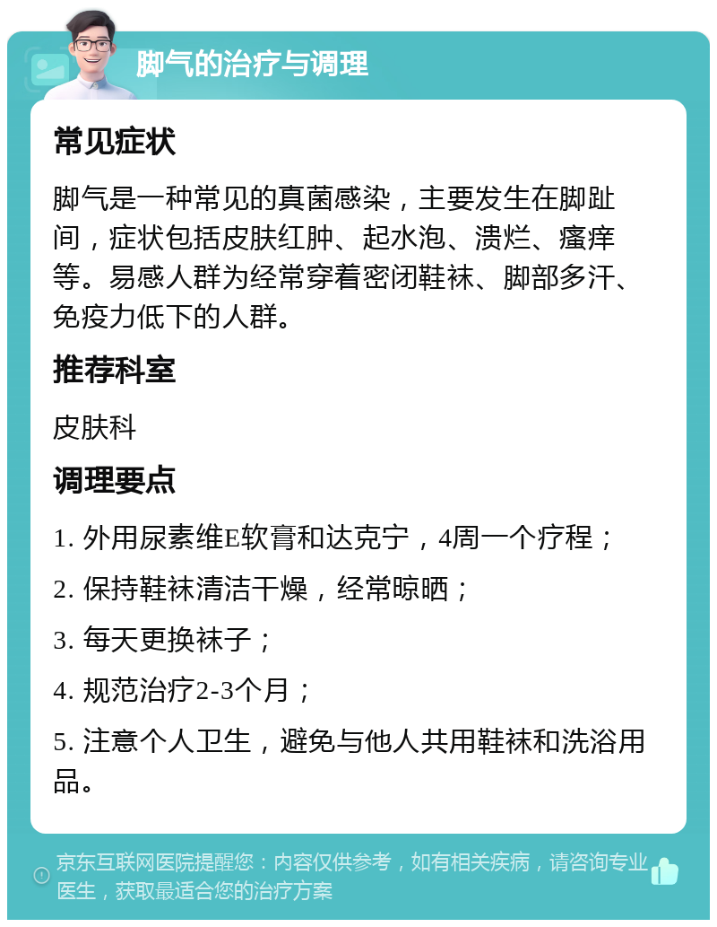 脚气的治疗与调理 常见症状 脚气是一种常见的真菌感染，主要发生在脚趾间，症状包括皮肤红肿、起水泡、溃烂、瘙痒等。易感人群为经常穿着密闭鞋袜、脚部多汗、免疫力低下的人群。 推荐科室 皮肤科 调理要点 1. 外用尿素维E软膏和达克宁，4周一个疗程； 2. 保持鞋袜清洁干燥，经常晾晒； 3. 每天更换袜子； 4. 规范治疗2-3个月； 5. 注意个人卫生，避免与他人共用鞋袜和洗浴用品。