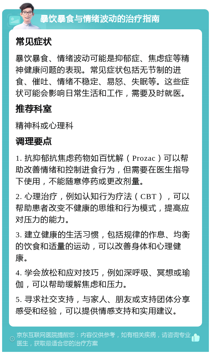 暴饮暴食与情绪波动的治疗指南 常见症状 暴饮暴食、情绪波动可能是抑郁症、焦虑症等精神健康问题的表现。常见症状包括无节制的进食、催吐、情绪不稳定、易怒、失眠等。这些症状可能会影响日常生活和工作，需要及时就医。 推荐科室 精神科或心理科 调理要点 1. 抗抑郁抗焦虑药物如百忧解（Prozac）可以帮助改善情绪和控制进食行为，但需要在医生指导下使用，不能随意停药或更改剂量。 2. 心理治疗，例如认知行为疗法（CBT），可以帮助患者改变不健康的思维和行为模式，提高应对压力的能力。 3. 建立健康的生活习惯，包括规律的作息、均衡的饮食和适量的运动，可以改善身体和心理健康。 4. 学会放松和应对技巧，例如深呼吸、冥想或瑜伽，可以帮助缓解焦虑和压力。 5. 寻求社交支持，与家人、朋友或支持团体分享感受和经验，可以提供情感支持和实用建议。