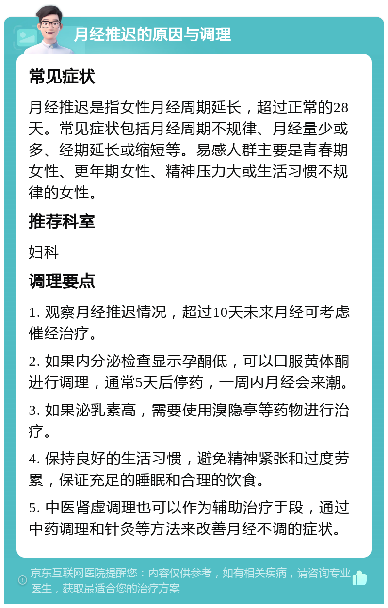 月经推迟的原因与调理 常见症状 月经推迟是指女性月经周期延长，超过正常的28天。常见症状包括月经周期不规律、月经量少或多、经期延长或缩短等。易感人群主要是青春期女性、更年期女性、精神压力大或生活习惯不规律的女性。 推荐科室 妇科 调理要点 1. 观察月经推迟情况，超过10天未来月经可考虑催经治疗。 2. 如果内分泌检查显示孕酮低，可以口服黄体酮进行调理，通常5天后停药，一周内月经会来潮。 3. 如果泌乳素高，需要使用溴隐亭等药物进行治疗。 4. 保持良好的生活习惯，避免精神紧张和过度劳累，保证充足的睡眠和合理的饮食。 5. 中医肾虚调理也可以作为辅助治疗手段，通过中药调理和针灸等方法来改善月经不调的症状。