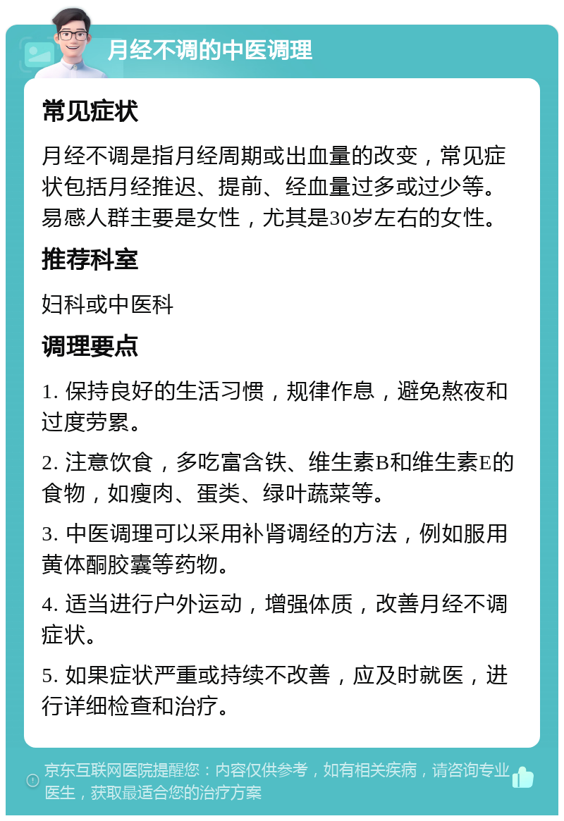 月经不调的中医调理 常见症状 月经不调是指月经周期或出血量的改变，常见症状包括月经推迟、提前、经血量过多或过少等。易感人群主要是女性，尤其是30岁左右的女性。 推荐科室 妇科或中医科 调理要点 1. 保持良好的生活习惯，规律作息，避免熬夜和过度劳累。 2. 注意饮食，多吃富含铁、维生素B和维生素E的食物，如瘦肉、蛋类、绿叶蔬菜等。 3. 中医调理可以采用补肾调经的方法，例如服用黄体酮胶囊等药物。 4. 适当进行户外运动，增强体质，改善月经不调症状。 5. 如果症状严重或持续不改善，应及时就医，进行详细检查和治疗。