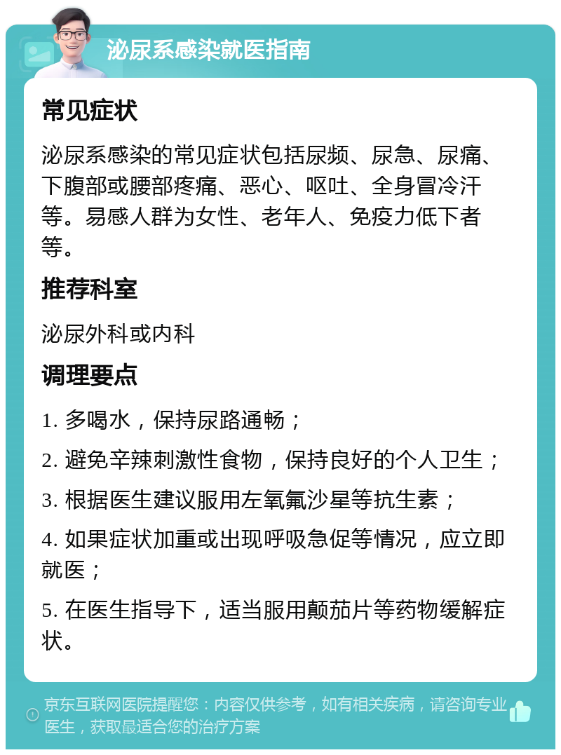 泌尿系感染就医指南 常见症状 泌尿系感染的常见症状包括尿频、尿急、尿痛、下腹部或腰部疼痛、恶心、呕吐、全身冒冷汗等。易感人群为女性、老年人、免疫力低下者等。 推荐科室 泌尿外科或内科 调理要点 1. 多喝水，保持尿路通畅； 2. 避免辛辣刺激性食物，保持良好的个人卫生； 3. 根据医生建议服用左氧氟沙星等抗生素； 4. 如果症状加重或出现呼吸急促等情况，应立即就医； 5. 在医生指导下，适当服用颠茄片等药物缓解症状。