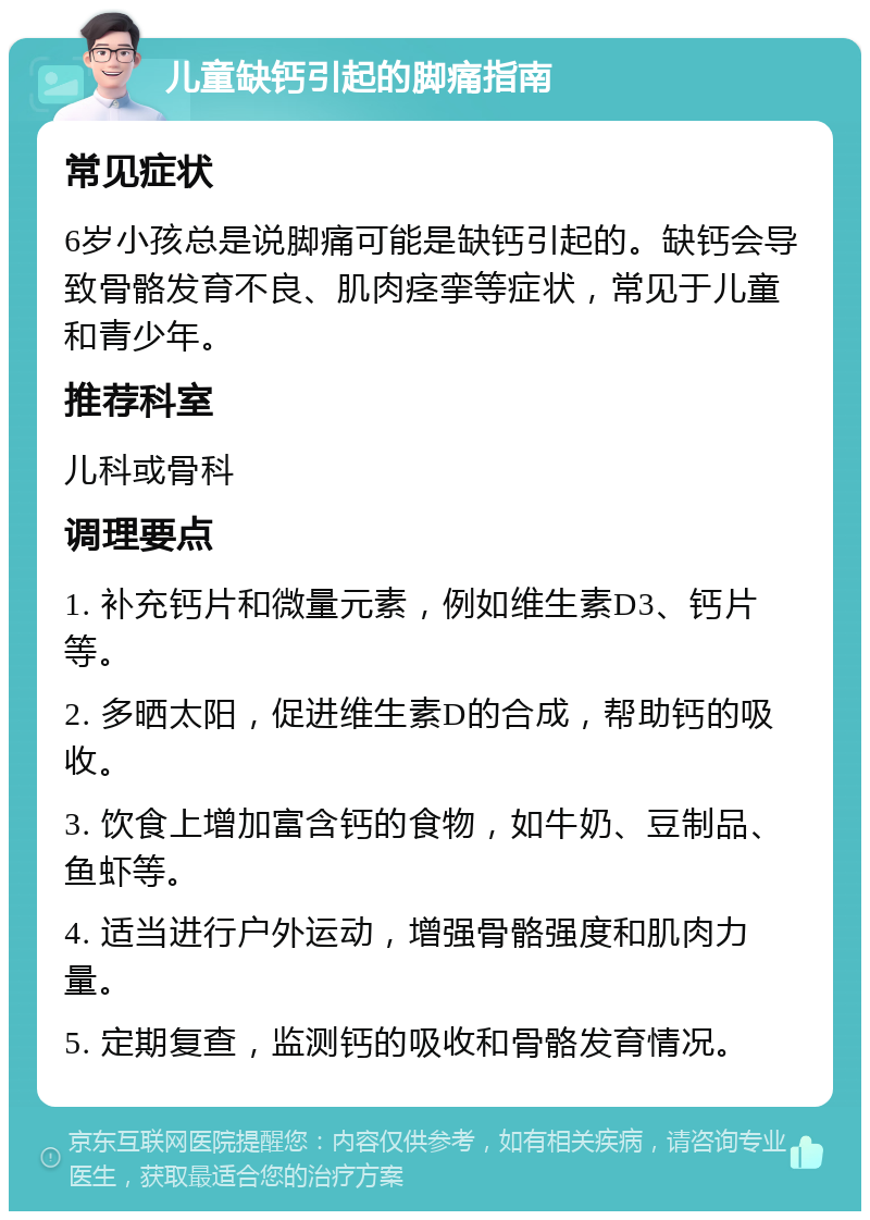 儿童缺钙引起的脚痛指南 常见症状 6岁小孩总是说脚痛可能是缺钙引起的。缺钙会导致骨骼发育不良、肌肉痉挛等症状，常见于儿童和青少年。 推荐科室 儿科或骨科 调理要点 1. 补充钙片和微量元素，例如维生素D3、钙片等。 2. 多晒太阳，促进维生素D的合成，帮助钙的吸收。 3. 饮食上增加富含钙的食物，如牛奶、豆制品、鱼虾等。 4. 适当进行户外运动，增强骨骼强度和肌肉力量。 5. 定期复查，监测钙的吸收和骨骼发育情况。