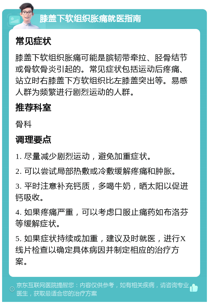 膝盖下软组织胀痛就医指南 常见症状 膝盖下软组织胀痛可能是膑韧带牵拉、胫骨结节或骨软骨炎引起的。常见症状包括运动后疼痛、站立时右膝盖下方软组织比左膝盖突出等。易感人群为频繁进行剧烈运动的人群。 推荐科室 骨科 调理要点 1. 尽量减少剧烈运动，避免加重症状。 2. 可以尝试局部热敷或冷敷缓解疼痛和肿胀。 3. 平时注意补充钙质，多喝牛奶，晒太阳以促进钙吸收。 4. 如果疼痛严重，可以考虑口服止痛药如布洛芬等缓解症状。 5. 如果症状持续或加重，建议及时就医，进行X线片检查以确定具体病因并制定相应的治疗方案。