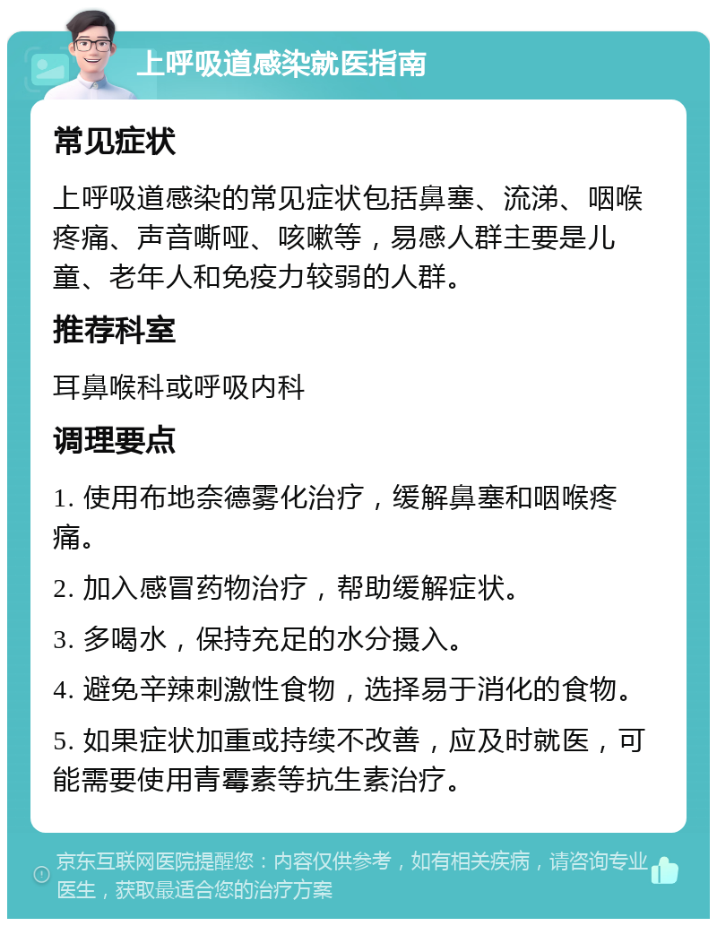 上呼吸道感染就医指南 常见症状 上呼吸道感染的常见症状包括鼻塞、流涕、咽喉疼痛、声音嘶哑、咳嗽等，易感人群主要是儿童、老年人和免疫力较弱的人群。 推荐科室 耳鼻喉科或呼吸内科 调理要点 1. 使用布地奈德雾化治疗，缓解鼻塞和咽喉疼痛。 2. 加入感冒药物治疗，帮助缓解症状。 3. 多喝水，保持充足的水分摄入。 4. 避免辛辣刺激性食物，选择易于消化的食物。 5. 如果症状加重或持续不改善，应及时就医，可能需要使用青霉素等抗生素治疗。