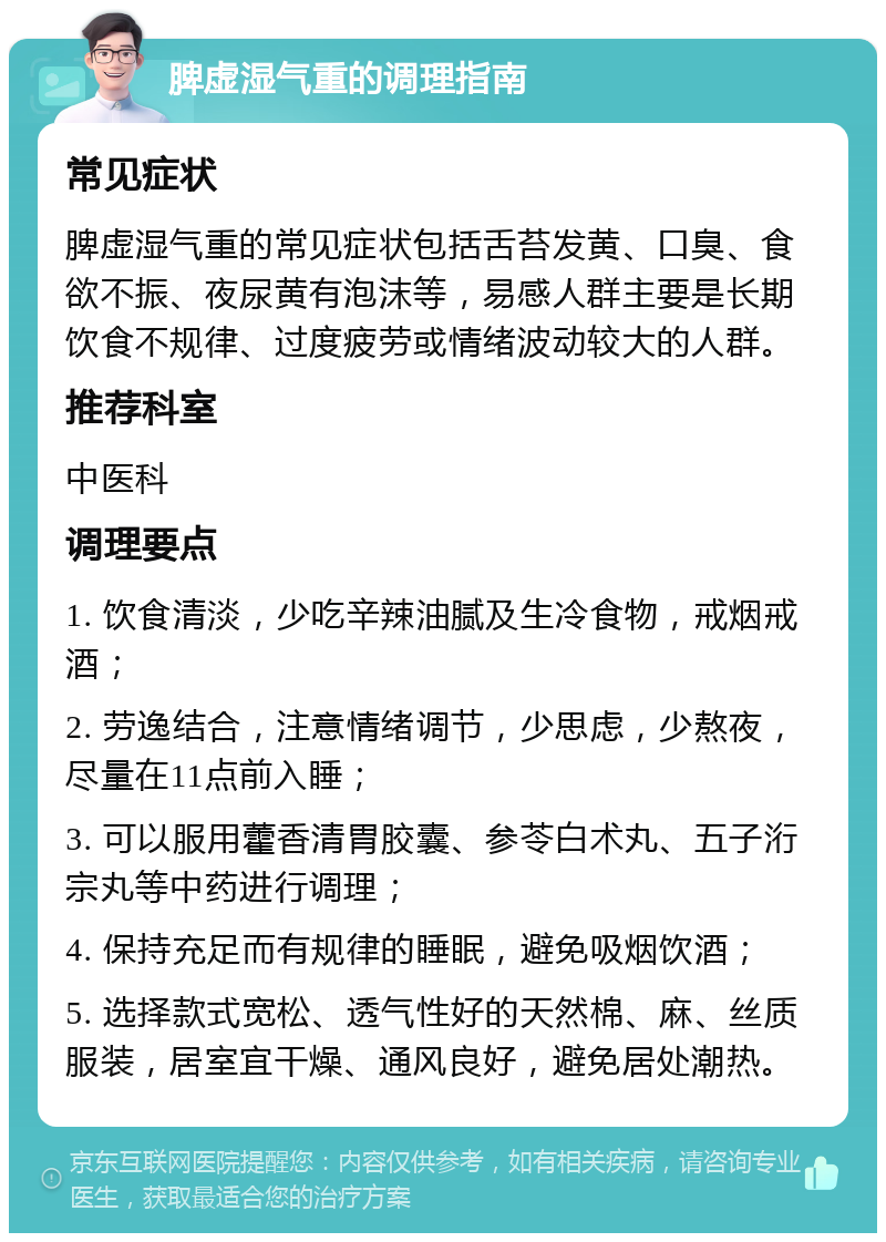 脾虚湿气重的调理指南 常见症状 脾虚湿气重的常见症状包括舌苔发黄、口臭、食欲不振、夜尿黄有泡沫等，易感人群主要是长期饮食不规律、过度疲劳或情绪波动较大的人群。 推荐科室 中医科 调理要点 1. 饮食清淡，少吃辛辣油腻及生冷食物，戒烟戒酒； 2. 劳逸结合，注意情绪调节，少思虑，少熬夜，尽量在11点前入睡； 3. 可以服用藿香清胃胶囊、参苓白术丸、五子洐宗丸等中药进行调理； 4. 保持充足而有规律的睡眠，避免吸烟饮酒； 5. 选择款式宽松、透气性好的天然棉、麻、丝质服装，居室宜干燥、通风良好，避免居处潮热。