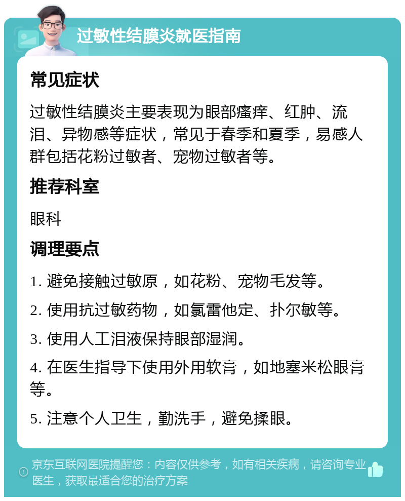 过敏性结膜炎就医指南 常见症状 过敏性结膜炎主要表现为眼部瘙痒、红肿、流泪、异物感等症状，常见于春季和夏季，易感人群包括花粉过敏者、宠物过敏者等。 推荐科室 眼科 调理要点 1. 避免接触过敏原，如花粉、宠物毛发等。 2. 使用抗过敏药物，如氯雷他定、扑尔敏等。 3. 使用人工泪液保持眼部湿润。 4. 在医生指导下使用外用软膏，如地塞米松眼膏等。 5. 注意个人卫生，勤洗手，避免揉眼。