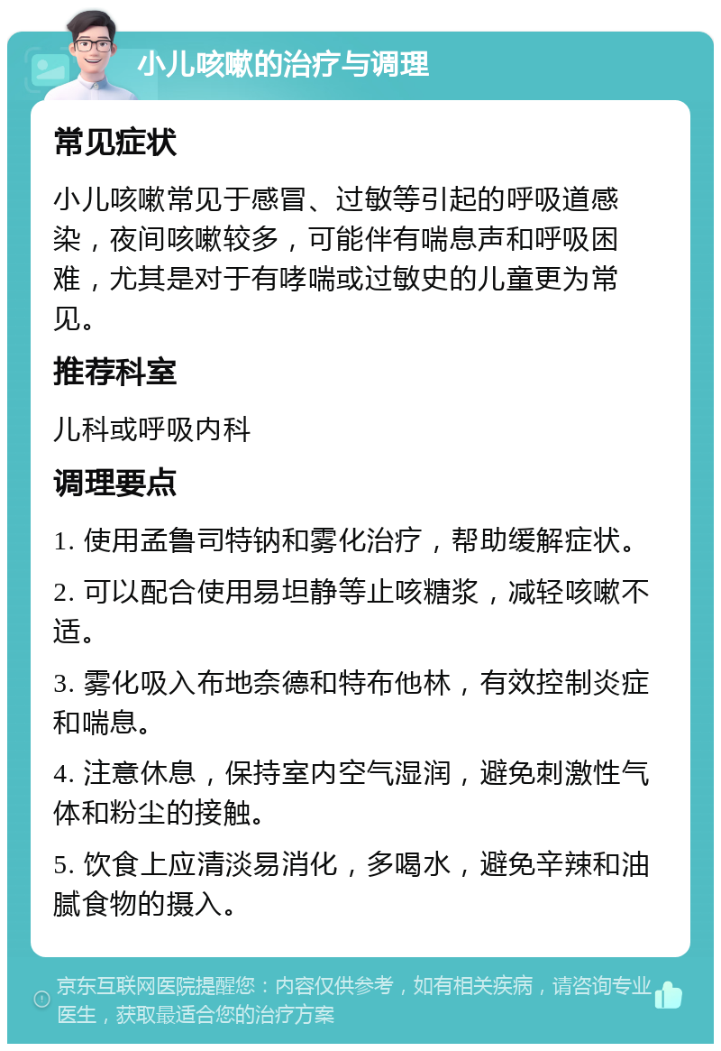 小儿咳嗽的治疗与调理 常见症状 小儿咳嗽常见于感冒、过敏等引起的呼吸道感染，夜间咳嗽较多，可能伴有喘息声和呼吸困难，尤其是对于有哮喘或过敏史的儿童更为常见。 推荐科室 儿科或呼吸内科 调理要点 1. 使用孟鲁司特钠和雾化治疗，帮助缓解症状。 2. 可以配合使用易坦静等止咳糖浆，减轻咳嗽不适。 3. 雾化吸入布地奈德和特布他林，有效控制炎症和喘息。 4. 注意休息，保持室内空气湿润，避免刺激性气体和粉尘的接触。 5. 饮食上应清淡易消化，多喝水，避免辛辣和油腻食物的摄入。