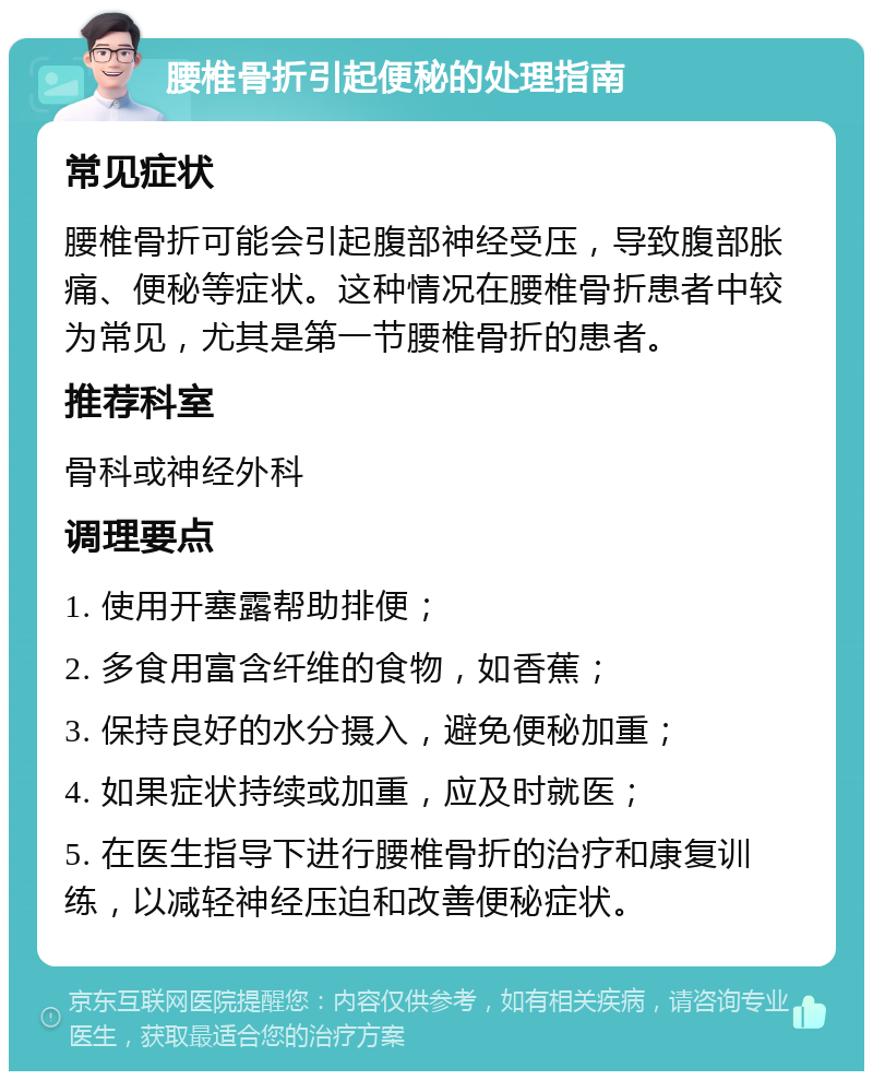 腰椎骨折引起便秘的处理指南 常见症状 腰椎骨折可能会引起腹部神经受压，导致腹部胀痛、便秘等症状。这种情况在腰椎骨折患者中较为常见，尤其是第一节腰椎骨折的患者。 推荐科室 骨科或神经外科 调理要点 1. 使用开塞露帮助排便； 2. 多食用富含纤维的食物，如香蕉； 3. 保持良好的水分摄入，避免便秘加重； 4. 如果症状持续或加重，应及时就医； 5. 在医生指导下进行腰椎骨折的治疗和康复训练，以减轻神经压迫和改善便秘症状。