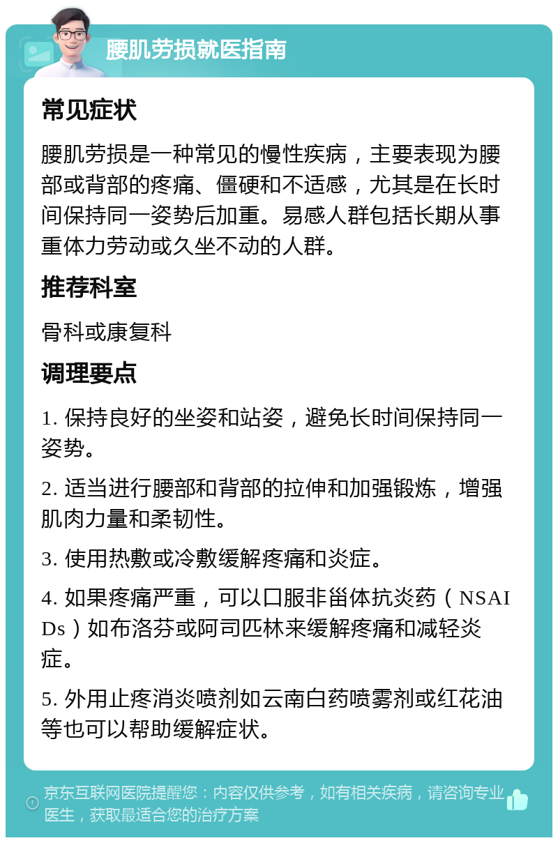 腰肌劳损就医指南 常见症状 腰肌劳损是一种常见的慢性疾病，主要表现为腰部或背部的疼痛、僵硬和不适感，尤其是在长时间保持同一姿势后加重。易感人群包括长期从事重体力劳动或久坐不动的人群。 推荐科室 骨科或康复科 调理要点 1. 保持良好的坐姿和站姿，避免长时间保持同一姿势。 2. 适当进行腰部和背部的拉伸和加强锻炼，增强肌肉力量和柔韧性。 3. 使用热敷或冷敷缓解疼痛和炎症。 4. 如果疼痛严重，可以口服非甾体抗炎药（NSAIDs）如布洛芬或阿司匹林来缓解疼痛和减轻炎症。 5. 外用止疼消炎喷剂如云南白药喷雾剂或红花油等也可以帮助缓解症状。