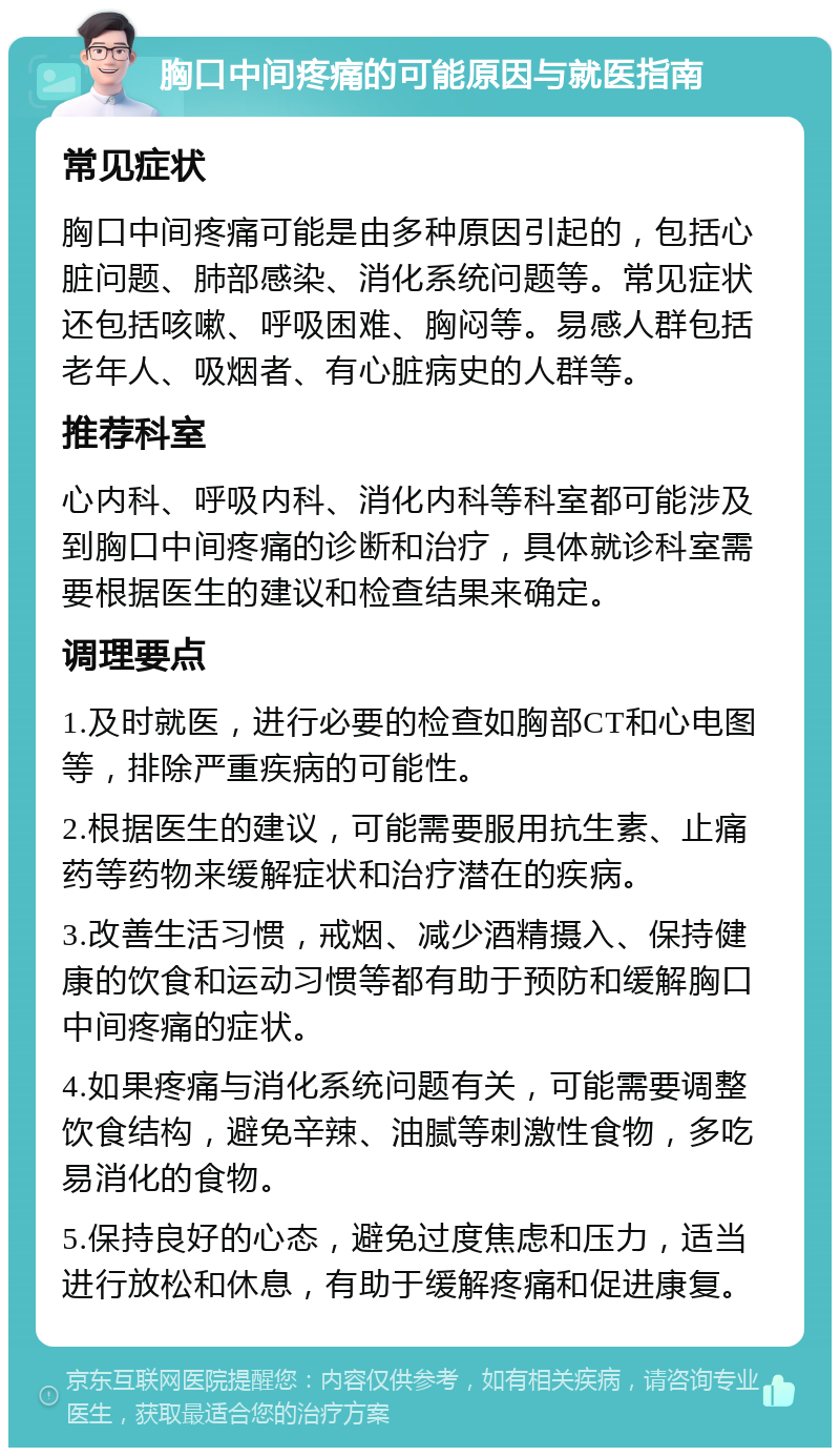 胸口中间疼痛的可能原因与就医指南 常见症状 胸口中间疼痛可能是由多种原因引起的，包括心脏问题、肺部感染、消化系统问题等。常见症状还包括咳嗽、呼吸困难、胸闷等。易感人群包括老年人、吸烟者、有心脏病史的人群等。 推荐科室 心内科、呼吸内科、消化内科等科室都可能涉及到胸口中间疼痛的诊断和治疗，具体就诊科室需要根据医生的建议和检查结果来确定。 调理要点 1.及时就医，进行必要的检查如胸部CT和心电图等，排除严重疾病的可能性。 2.根据医生的建议，可能需要服用抗生素、止痛药等药物来缓解症状和治疗潜在的疾病。 3.改善生活习惯，戒烟、减少酒精摄入、保持健康的饮食和运动习惯等都有助于预防和缓解胸口中间疼痛的症状。 4.如果疼痛与消化系统问题有关，可能需要调整饮食结构，避免辛辣、油腻等刺激性食物，多吃易消化的食物。 5.保持良好的心态，避免过度焦虑和压力，适当进行放松和休息，有助于缓解疼痛和促进康复。