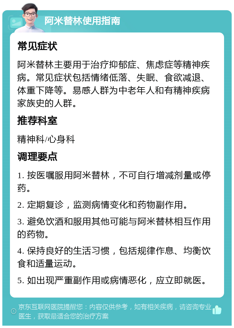 阿米替林使用指南 常见症状 阿米替林主要用于治疗抑郁症、焦虑症等精神疾病。常见症状包括情绪低落、失眠、食欲减退、体重下降等。易感人群为中老年人和有精神疾病家族史的人群。 推荐科室 精神科/心身科 调理要点 1. 按医嘱服用阿米替林，不可自行增减剂量或停药。 2. 定期复诊，监测病情变化和药物副作用。 3. 避免饮酒和服用其他可能与阿米替林相互作用的药物。 4. 保持良好的生活习惯，包括规律作息、均衡饮食和适量运动。 5. 如出现严重副作用或病情恶化，应立即就医。