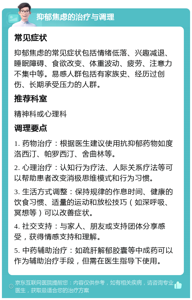 抑郁焦虑的治疗与调理 常见症状 抑郁焦虑的常见症状包括情绪低落、兴趣减退、睡眠障碍、食欲改变、体重波动、疲劳、注意力不集中等。易感人群包括有家族史、经历过创伤、长期承受压力的人群。 推荐科室 精神科或心理科 调理要点 1. 药物治疗：根据医生建议使用抗抑郁药物如度洛西汀、帕罗西汀、舍曲林等。 2. 心理治疗：认知行为疗法、人际关系疗法等可以帮助患者改变消极思维模式和行为习惯。 3. 生活方式调整：保持规律的作息时间、健康的饮食习惯、适量的运动和放松技巧（如深呼吸、冥想等）可以改善症状。 4. 社交支持：与家人、朋友或支持团体分享感受，获得情感支持和理解。 5. 中药辅助治疗：如疏肝解郁胶囊等中成药可以作为辅助治疗手段，但需在医生指导下使用。